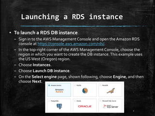 Launching a RDS instance
2
▪ To launch a RDS DB instance
– Sign in to the AWS ManagementConsole and open the Amazon RDS
console at https://console.aws.amazon.com/rds/.
– In the top-right corner of the AWS ManagementConsole, choose the
region in which you want to create the DB instance.This example uses
the USWest (Oregon) region.
– Choose Instances.
– Choose Launch DB instance.
– On the Select engine page, shown following, choose Engine, and then
choose Next.
 