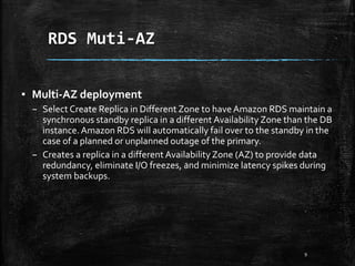 RDS Muti-AZ
9
▪ Multi-AZ deployment
– Select Create Replica in Different Zone to haveAmazon RDS maintain a
synchronous standby replica in a different Availability Zone than the DB
instance.Amazon RDS will automatically fail over to the standby in the
case of a planned or unplanned outage of the primary.
– Creates a replica in a different Availability Zone (AZ) to provide data
redundancy, eliminate I/O freezes, and minimize latency spikes during
system backups.
 