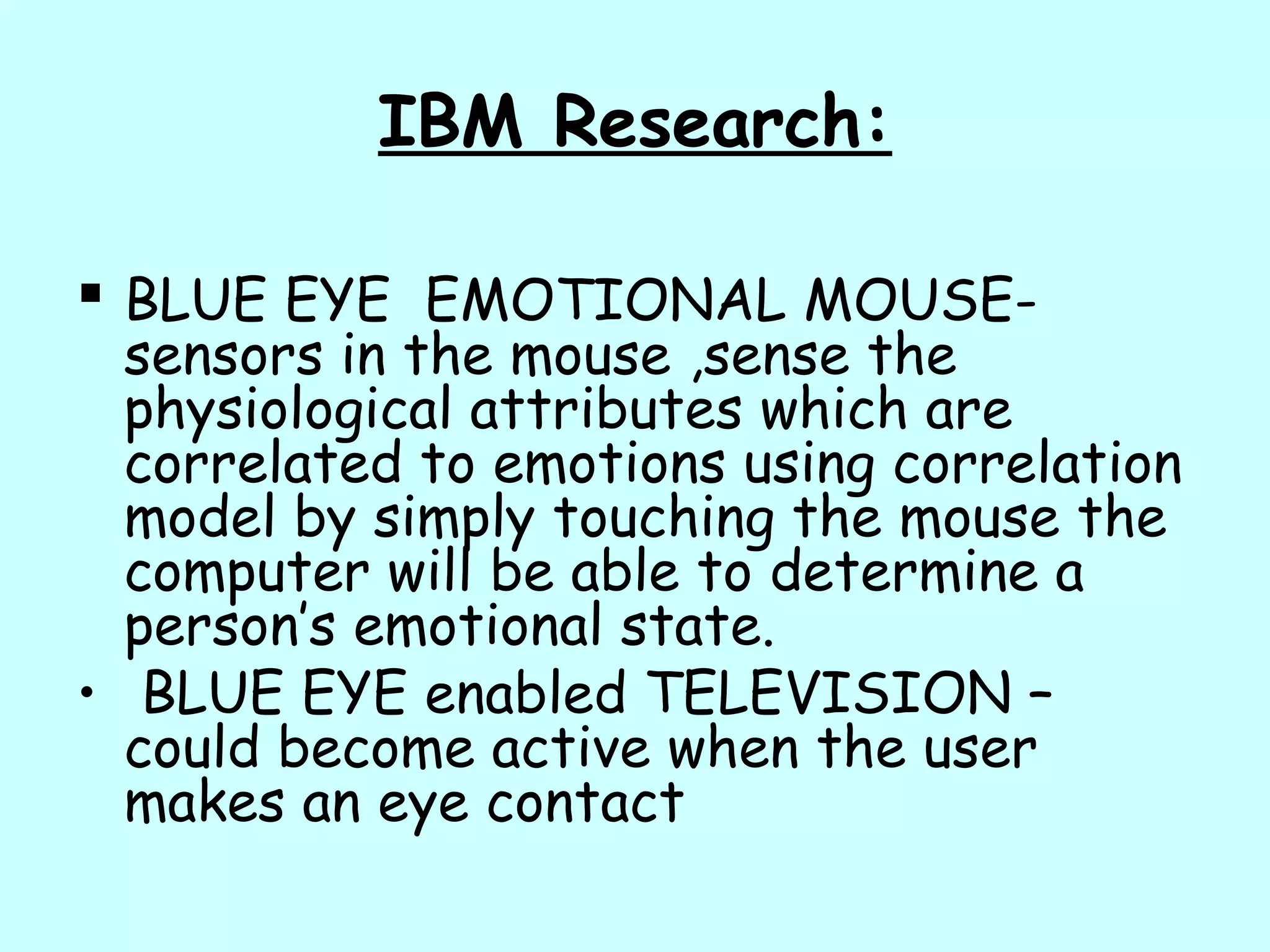 IBM Research:
 BLUE EYE EMOTIONAL MOUSE-
sensors in the mouse ,sense the
physiological attributes which are
correlated to emotions using correlation
model by simply touching the mouse the
computer will be able to determine a
person’s emotional state.
• BLUE EYE enabled TELEVISION –
could become active when the user
makes an eye contact
 