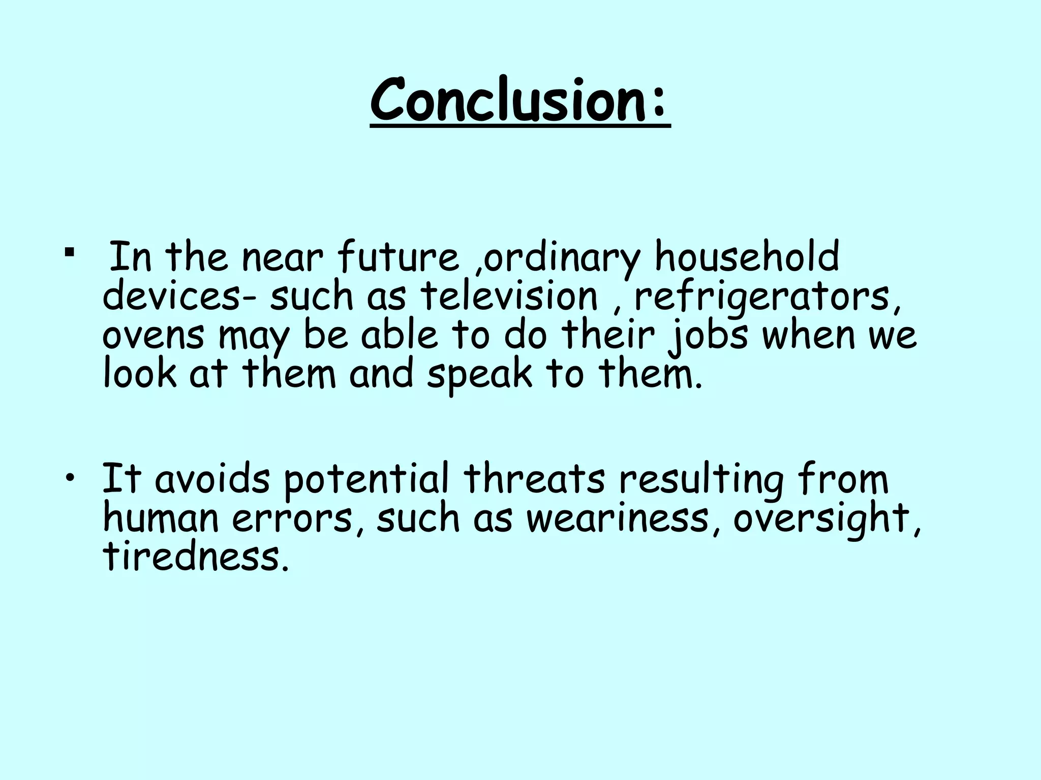 Conclusion:
 In the near future ,ordinary household
devices- such as television , refrigerators,
ovens may be able to do their jobs when we
look at them and speak to them.
• It avoids potential threats resulting from
human errors, such as weariness, oversight,
tiredness.
 