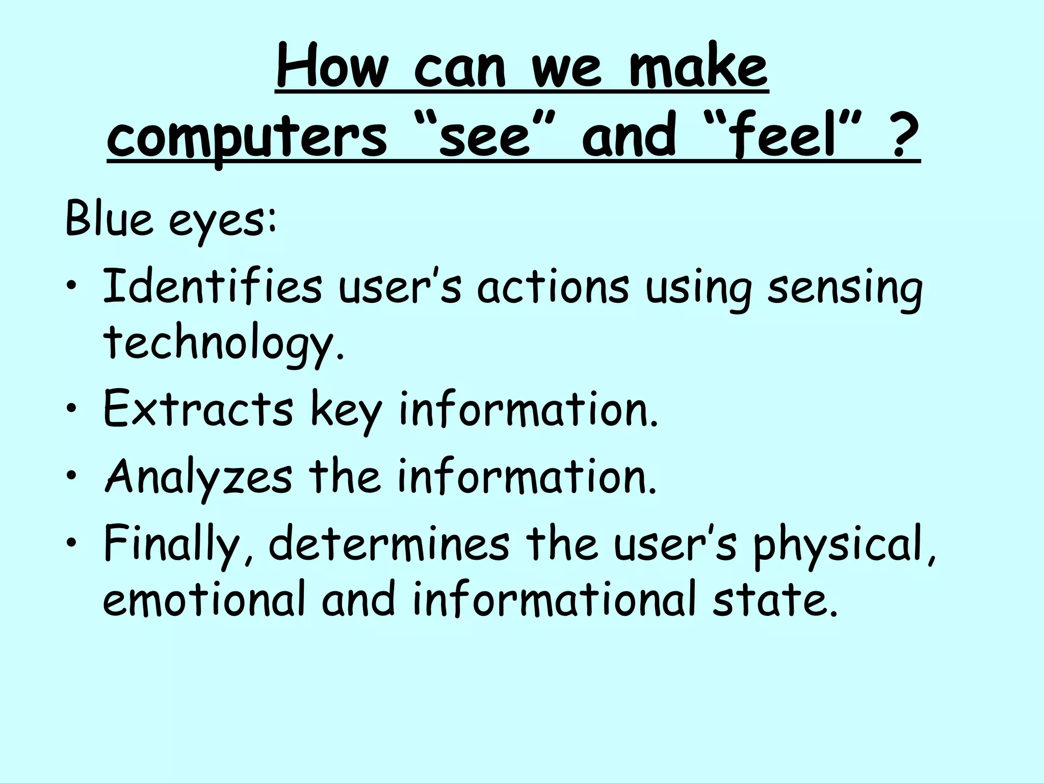 How can we make
computers “see” and “feel” ?
Blue eyes:
• Identifies user’s actions using sensing
technology.
• Extracts key information.
• Analyzes the information.
• Finally, determines the user’s physical,
emotional and informational state.
 