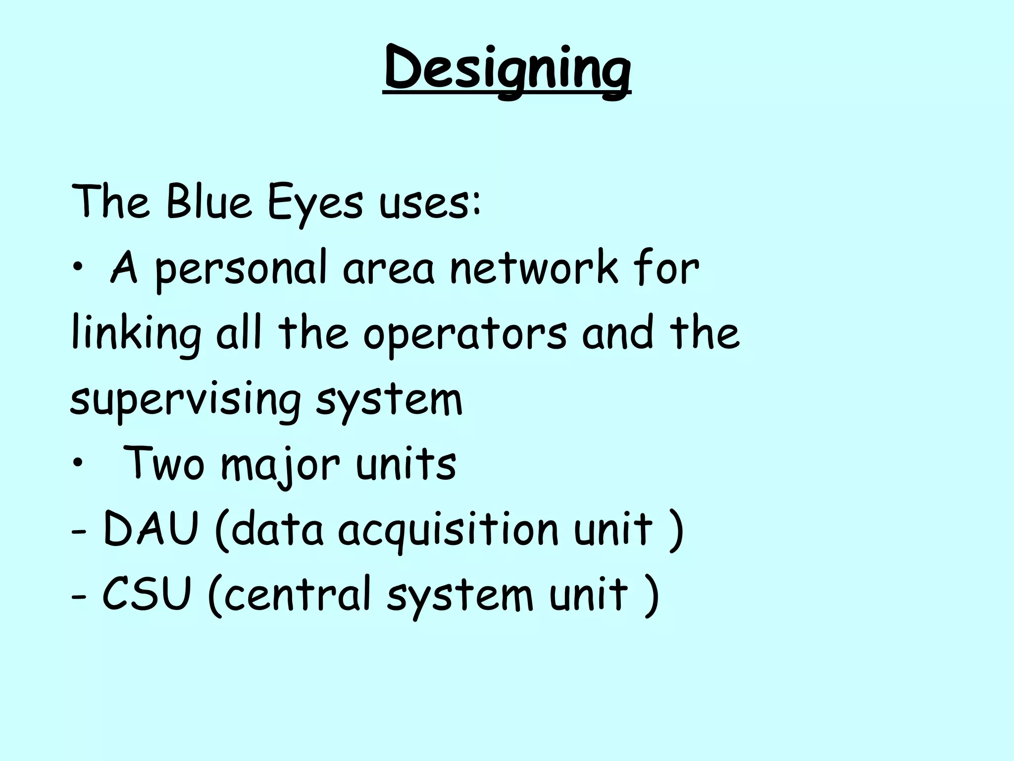 Designing
The Blue Eyes uses:
• A personal area network for
linking all the operators and the
supervising system
• Two major units
- DAU (data acquisition unit )
- CSU (central system unit )
 