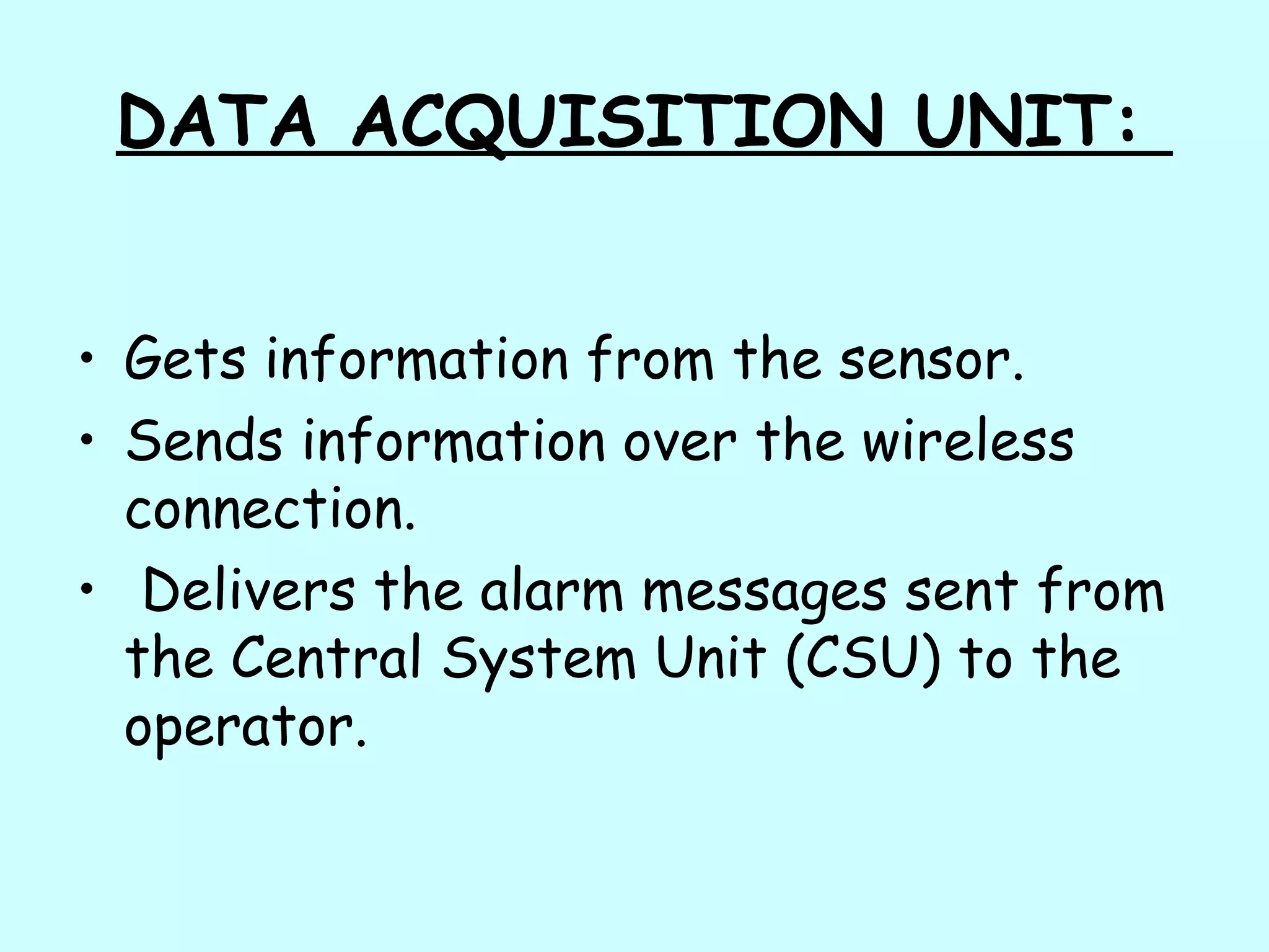 DATA ACQUISITION UNIT:
• Gets information from the sensor.
• Sends information over the wireless
connection.
• Delivers the alarm messages sent from
the Central System Unit (CSU) to the
operator.
 
