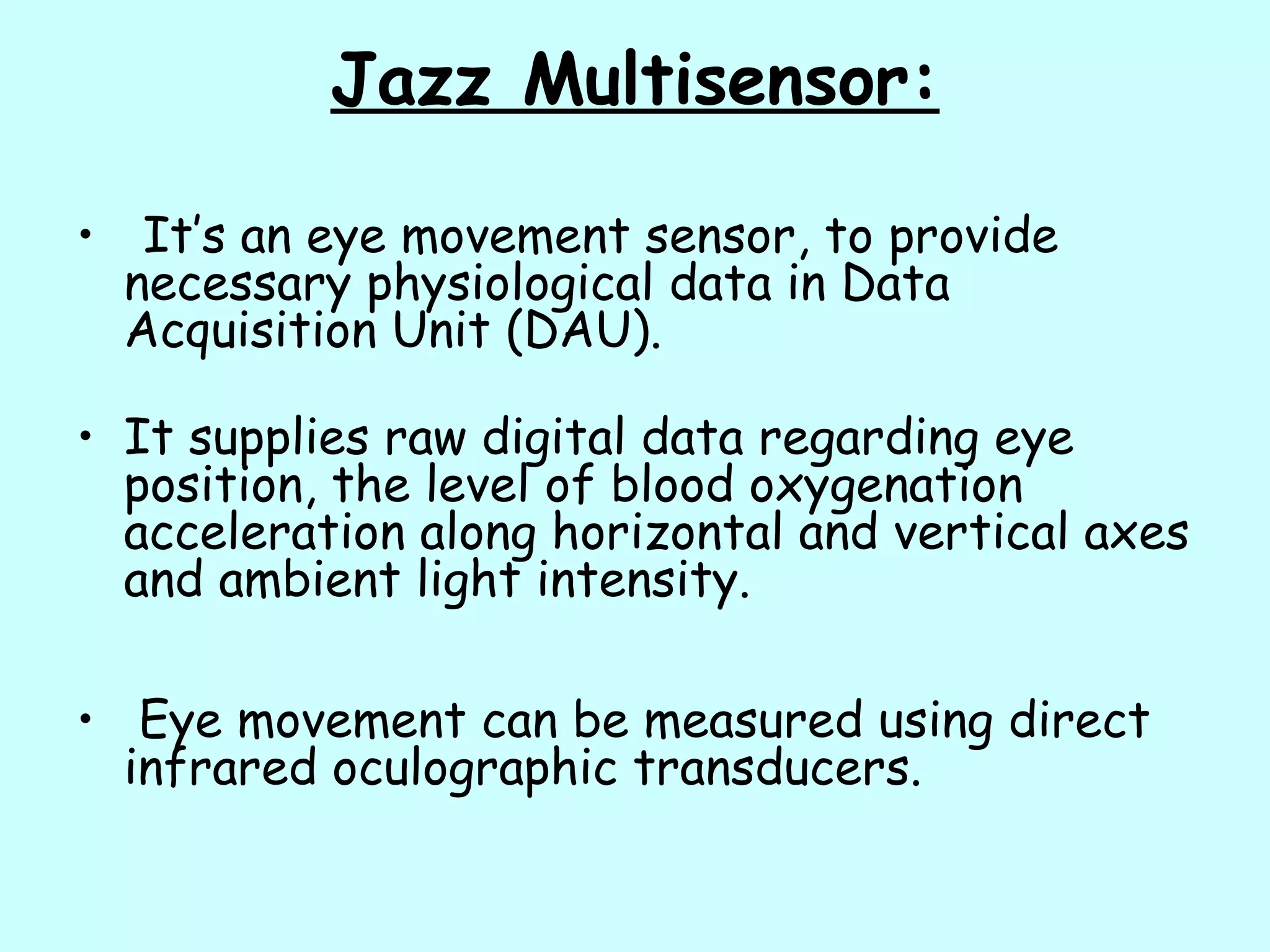Jazz Multisensor:
• It’s an eye movement sensor, to provide
necessary physiological data in Data
Acquisition Unit (DAU).
• It supplies raw digital data regarding eye
position, the level of blood oxygenation
acceleration along horizontal and vertical axes
and ambient light intensity.
• Eye movement can be measured using direct
infrared oculographic transducers.
 
