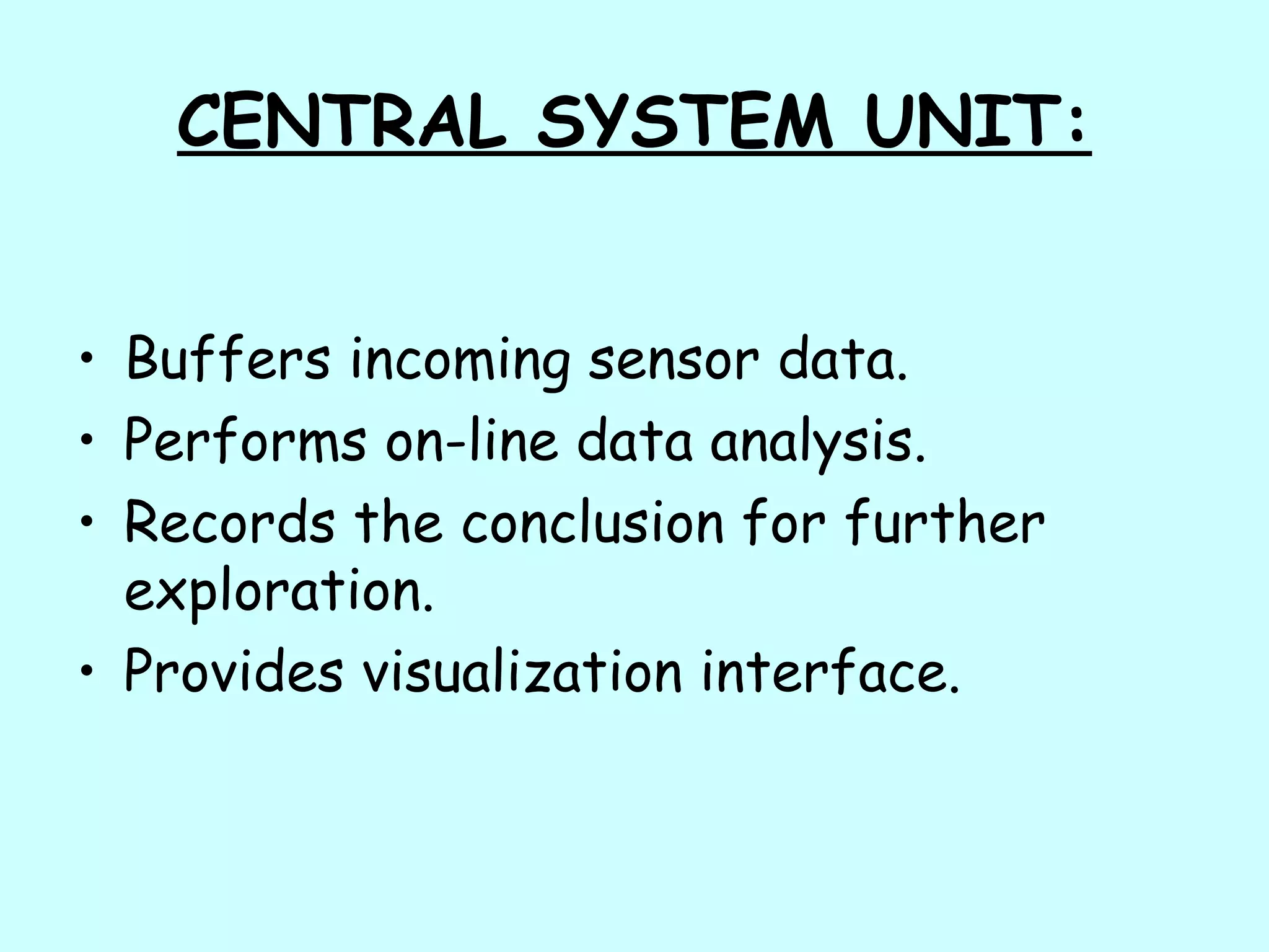 CENTRAL SYSTEM UNIT:
• Buffers incoming sensor data.
• Performs on-line data analysis.
• Records the conclusion for further
exploration.
• Provides visualization interface.
 