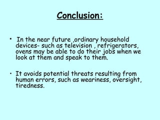 Conclusion:
 In the near future ,ordinary household
devices- such as television , refrigerators,
ovens may be able to do their jobs when we
look at them and speak to them.
• It avoids potential threats resulting from
human errors, such as weariness, oversight,
tiredness.
 