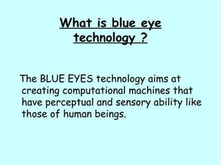 What is blue eye
technology ?
The BLUE EYES technology aims at
creating computational machines that
have perceptual and sensory ability like
those of human beings.
 