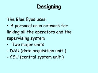 Designing
The Blue Eyes uses:
• A personal area network for
linking all the operators and the
supervising system
• Two major units
- DAU (data acquisition unit )
- CSU (central system unit )
 