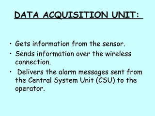 DATA ACQUISITION UNIT:
• Gets information from the sensor.
• Sends information over the wireless
connection.
• Delivers the alarm messages sent from
the Central System Unit (CSU) to the
operator.
 