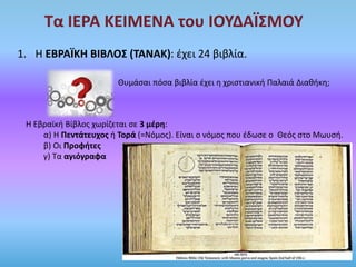 Τα ΙΕΡΑ ΚΕΙΜΕΝΑ του ΙΟΥΔΑΪΣΜΟΥ
1. Η ΕΒΡΑΪΚΗ ΒΙΒΛΟΣ (ΤΑΝΑΚ): έχει 24 βιβλία.
Θυμάσαι πόσα βιβλία έχει η χριστιανική Παλαιά Διαθήκη;
Η Εβραϊκή Βίβλος χωρίζεται σε 3 μέρη:
α) Η Πεντάτευχος ή Τορά (=Νόμος). Είναι ο νόμος που έδωσε ο Θεός στο Μωυσή.
β) Οι Προφήτες
γ) Τα αγιόγραφα
 