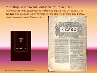 2. Το Βαβυλωνιακό Ταλμούδ (του 5ου-6ου αι. μ.Χ.)
Αυτό ουσιαστικά ερμηνεύει ένα παλιότερο βιβλίο (του 2ου αι. μ.Χ.), τη
Μισνά, που μιλούσε για τη λατρεία, τις γιορτές, τις σχέσεις των φύλων,
το αστικό και ποινικό δίκαιο κ.ά.
Σχεδιασμός: Καλλιρρόη Ακανθοπούλου
 