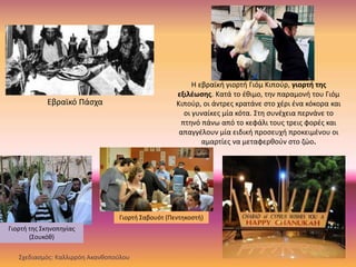 Γιορτή της Σκηνοπηγίας
(Σουκόθ)
Εβραϊκό Πάσχα
Η εβραϊκή γιορτή Γιόμ Κιπούρ, γιορτή της
εξιλέωσης. Κατά το έθιμο, την παραμονή του Γιόμ
Κιπούρ, οι άντρες κρατάνε στο χέρι ένα κόκορα και
οι γυναίκες μία κότα. Στη συνέχεια περνάνε το
πτηνό πάνω από το κεφάλι τους τρεις φορές και
απαγγέλουν μία ειδική προσευχή προκειμένου οι
αμαρτίες να μεταφερθούν στο ζώο.
Γιορτή Σαβουότ (Πεντηκοστή)
Σχεδιασμός: Καλλιρρόη Ακανθοπούλου
 