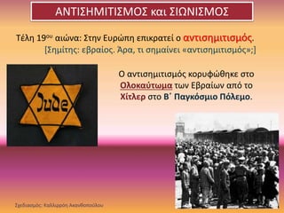 Τέλη 19ου αιώνα: Στην Ευρώπη επικρατεί ο αντισημιτισμός.
[Σημίτης: εβραίος. Άρα, τι σημαίνει «αντισημιτισμός»;]
Ο αντισημιτισμός κορυφώθηκε στο
Ολοκαύτωμα των Εβραίων από το
Χίτλερ στο Β΄ Παγκόσμιο Πόλεμο.
Σχεδιασμός: Καλλιρρόη Ακανθοπούλου
ΑΝΤΙΣΗΜΙΤΙΣΜΟΣ και ΣΙΩΝΙΣΜΟΣ
 