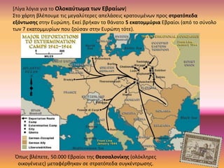 [Λίγα λόγια για το Ολοκαύτωμα των Εβραίων]
Στο χάρτη βλέπουμε τις μεγαλύτερες απελάσεις κρατουμένων προς στρατόπεδα
εξόντωσης στην Ευρώπη. Εκεί βρήκαν το θάνατο 5 εκατομμύρια Εβραίοι (από το σύνολο
των 7 εκατομμυρίων που ζούσαν στην Ευρώπη τότε).
Όπως βλέπετε, 50.000 Εβραίοι της Θεσσαλονίκης (ολόκληρες
οικογένειες) μεταφέρθηκαν σε στρατόπεδα συγκέντρωσης.
 