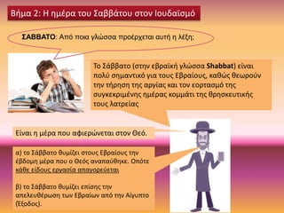 ΣΑΒΒΑΤΟ: Από ποια γλώσσα προέρχεται αυτή η λέξη;
Βήμα 2: Η ημέρα του Σαββάτου στον Ιουδαϊσμό
Το Σάββατο (στην εβραϊκή γλώσσα Shabbat) είναι
πολύ σημαντικό για τους Εβραίους, καθώς θεωρούν
την τήρηση της αργίας και τον εορτασμό της
συγκεκριμένης ημέρας κομμάτι της θρησκευτικής
τους λατρείας
Είναι η μέρα που αφιερώνεται στον Θεό.
α) το Σάββατο θυμίζει στους Εβραίους την
έβδομη μέρα που ο Θεός αναπαύθηκε. Οπότε
κάθε είδους εργασία απαγορεύεται
β) το Σάββατο θυμίζει επίσης την
απελευθέρωση των Εβραίων από την Αίγυπτο
(Έξοδος).
 