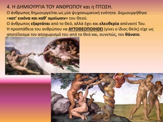 4. Η ΔΗΜΙΟΥΡΓΙΑ ΤΟΥ ΑΝΘΡΩΠΟΥ και η ΠΤΩΣΗ.
Ο άνθρωπος δημιουργείται ως μία ψυχοσωματική ενότητα. Δημιουργήθηκε
«κατ’ εικόνα και καθ’ ομοίωσιν» του Θεού.
Ο άνθρωπος εξαρτάται από το Θεό, αλλά έχει και ελευθερία απέναντί Του.
Η προσπάθεια του ανθρώπου να ΑΥΤΟΘΕΟΠΟΙΗΘΕΙ (γίνει ο ίδιος Θεός) είχε ως
αποτέλεσμα τον αποχωρισμό του από το Θεό και, συνεπώς, τον θάνατο.
 
