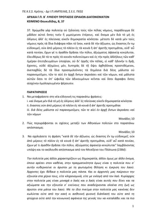 ΠΕ.Κ.Ε.΢. Κριτθσ - Δρ Ι.Π.ΑΜΠΕΛΑ΢, ΢.Ε.Ε. ΠΕ02
1
ΑΡΧΑΙΑ Γ.Π. Β΄ ΛΤΚΕΙΟΤ ΠΡΟΣΑ΢ΕΙ΢ ΩΡΙΑΙΩΝ ΔΙΑΓΩΝΙ΢ΜΑΣΩΝ
ΚΕΙΜΕΝΟ Θουκυδίδης, Β, 37
37. Χρϊμεκα γὰρ πολιτείᾳ οὐ ηθλοφςῃ τοὺσ τῶν πζλασ νόμουσ, παράδειγμα δὲ
μᾶλλον αὐτοὶ ὄντεσ τιςὶν ἢ μιμοφμενοι ἑτζρουσ. καὶ ὄνομα μὲν διὰ τὸ μὴ ἐσ
ὀλίγουσ ἀλλ' ἐσ πλείονασ οἰκεῖν δθμοκρατία κζκλθται· μζτεςτι δὲ κατὰ μὲν τοὺσ
νόμουσ πρὸσ τὰ ἴδια διάφορα πᾶςι τὸ ἴςον, κατὰ δὲ τὴν ἀξίωςιν, ὡσ ἕκαςτοσ ἔν τῳ
εὐδοκιμεῖ, οὐκ ἀπὸ μζρουσ τὸ πλζον ἐσ τὰ κοινὰ ἢ ἀπ' ἀρετῆσ προτιμᾶται, οὐδ' αὖ
κατὰ πενίαν, ἔχων γζ τι ἀγακὸν δρᾶςαι τὴν πόλιν, ἀξιϊματοσ ἀφανείᾳ κεκϊλυται.
ἐλευκζρωσ δὲ τά τε πρὸσ τὸ κοινὸν πολιτεφομεν καὶ ἐσ τὴν πρὸσ ἀλλιλουσ τῶν κακ'
ἡμζραν ἐπιτθδευμάτων ὑποψίαν, οὐ δι' ὀργῆσ τὸν πζλασ, εἰ κακ' ἡδονιν τι δρᾷ,
ἔχοντεσ, οὐδὲ ἀηθμίουσ μζν, λυπθρὰσ δὲ τῇ ὄψει ἀχκθδόνασ προςτικζμενοι,
ἀνεπαχκῶσ δὲ τὰ ἴδια προςομιλοῦντεσ τὰ δθμόςια διὰ δζοσ μάλιςτα οὐ
παρανομοῦμεν, τῶν τε αἰεὶ ἐν ἀρχῇ ὄντων ἀκροάςει καὶ τῶν νόμων, καὶ μάλιςτα
αὐτῶν ὅςοι τε ἐπ' ὠφελίᾳ τῶν ἀδικουμζνων κεῖνται καὶ ὅςοι ἄγραφοι ὄντεσ
αἰςχφνθν ὁμολογουμζνθν φζρουςιν.
ΠΑΡΑΣΗΡΗ΢ΕΙ΢
1. Να μεταφράςετε ςτθ νζα ελλθνικι τισ παρακάτω φράςεισ:
i. καὶ ὄνομα μὲν διὰ τὸ μὴ ἐσ ὀλίγουσ ἀλλ' ἐσ πλείονασ οἰκεῖν δθμοκρατία κζκλθται
ii. ἕκαςτοσ οὐκ ἀπὸ μζρουσ τὸ πλζον ἐσ τὰ κοινὰ ἢ ἀπ' ἀρετῆσ προτιμᾶται
iii. διὰ δζοσ μάλιςτα οὐ παρανομοῦμεν, τῶν τε αἰεὶ ἐν ἀρχῇ ὄντων ἀκροάςει καὶ
τῶν νόμων
Μονάδεσ 10
2. Πϊσ περιγράφονται οι ςχζςεισ μεταξφ των Ακθναίων πολιτϊν ςτο παραπάνω
απόςπαςμα;
Μονάδεσ 10
3. Να ςχολιάςετε τθ φράςθ "κατὰ δὲ τὴν ἀξίωςιν, ὡσ ἕκαςτοσ ἔν τῳ εὐδοκιμεῖ, οὐκ
ἀπὸ μζρουσ τὸ πλζον ἐσ τὰ κοινὰ ἢ ἀπ' ἀρετῆσ προτιμᾶται, οὐδ' αὖ κατὰ πενίαν,
ἔχων γζ τι ἀγακὸν δρᾶςαι τὴν πόλιν, ἀξιϊματοσ ἀφανείᾳ κεκϊλυται" λαμβάνοντασ
υπόψθ και το ακόλουκο απόςπαςμα από τον Μενζξενο του Πλάτωνα (238d):
Τθν πολιτεία μασ άλλοι χαρακτθρίηουν ωσ δθμοκρατία, άλλοι όμωσ με άλλο όνομα,
όποιο αρζςει ςτον κακζνα, ςτθν πραγματικότθτα όμωσ είναι θ πολιτεία που ς᾽
αυτιν κυβερνοφνε οι άριςτοι με τθ φωτιςμζνθ κζλθςθ κι ζγκριςθ του λαοφ.
Άρχοντεσ ζχει βζβαια θ πολιτεία μασ πάντα. Και οι άρχοντζσ μασ παίρνουν τθν
εξουςία ςτα χζρια τουσ, είτε κλθρονομικά, είτε με εκλογι από τον λαό. Κυρίαρχοσ
ςτθν πολιτεία μασ είναι μοναχά ο λαόσ και ο λαόσ είναι αυτόσ που δίνει και τα
αξιϊματα και τθν εξουςία ς᾽ εκείνουσ που αναδείχνονται ολοζνα ςτθ ηωι ωσ
άριςτοι ςτα μάτια του λαοφ. Με το ίδιο πνεφμα ςτθν πολιτεία μασ κανζνασ δεν
κωλφεται οφτε από τθν κακι κι αςκενικι φυςικι διάπλαςι του οφτε από τθ
φτϊχεια οφτε από τθν κοινωνικι αφάνεια τθσ γενιάσ του να καταλάβει και τα πιο
 