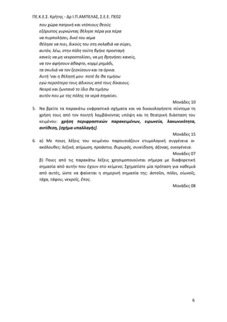 ΠΕ.Κ.Ε.΢. Κριτθσ - Δρ Ι.Π.ΑΜΠΕΛΑ΢, ΢.Ε.Ε. ΠΕ02
6
που χϊρα πατρικι και ντόπιουσ κεοφσ
εξόριςτοσ γυρνϊντασ κζλθςε πζρα για πζρα
να πυρπολιςει, δικό του αίμα
κζλθςε να πιει, δικοφσ του ςτθ ςκλαβιά να ςφρει,
αυτόν, λζω, ςτθν πόλθ τοφτθ βγικε προςταγι
κανείσ να μθ νεκροςτολίςει, να μθ κρθνιςει κανείσ,
να τον αφιςουν άκαφτο, κορμί ρθμάδι,
τα ςκυλιά να τον ξεςκίςουν και τα όρνια.
Αυτι 'ναι θ κζλθςι μου· ποτζ δε κα τιμιςω
εγϊ περςότερο τουσ άδικουσ από τουσ δίκαιουσ.
Νεκρό και ηωντανό το ίδιο κα τιμιςω
αυτόν που με τθσ πόλθσ τα νερά πθγαίνει.
Μονάδεσ 10
5. Να βρείτε τα παρακάτω εκφραςτικά ςχιματα και να δικαιολογιςετε ςφντομα τθ
χριςθ τουσ από τον ποιθτι λαμβάνοντασ υπόψθ και τθ κεατρικι διάςταςθ του
κειμζνου: χρήςη περιφραςτικών παρακειμένων, ειρωνεία, λακωνικότητα,
αντίθεςη, [ςχήμα υπαλλαγήσ].
Μονάδεσ 15
6. α) Με ποιεσ λζξεισ του κειμζνου παρουςιάηουν ετυμολογικι ςυγγζνεια οι
ακόλουκεσ: λεξικό, ατίμωςθ, προάςτιο, κυρωρόσ, ςυνείδθςθ, άξονασ, οικογζνεια.
Μονάδεσ 07
β) Ποιεσ από τισ παρακάτω λζξεισ χρθςιμοποιοφνται ςιμερα με διαφορετικι
ςθμαςία από αυτιν που ζχουν ςτο κείμενο; ΢χθματίςτε μία πρόταςθ για κακεμιά
από αυτζσ, ϊςτε να φαίνεται θ ςθμερινι ςθμαςία τθσ: ἀςτοῖςι, πόλει, οἰωνοῖσ,
τάχα, τάφου, νεκροῖσ, ἔποσ.
Μονάδεσ 08
 