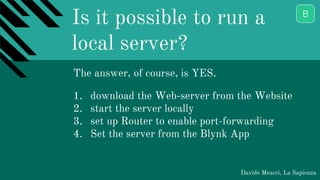 Is it possible to run a
local server?
Davide Meacci, La Sapienza
The answer, of course, is YES.
1. download the Web-server from the Website
2. start the server locally
3. set up Router to enable port-forwarding
4. Set the server from the Blynk App
 