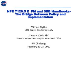 NPR 7120.5 E PM and SRB Handbooks-
    The Bridge Between Policy and
           Implementation


                    Michael Blythe
             NESC Deputy Director for Safety

                 James N. Ortiz, PhD
     Director, Independent Program Assessment Office

                   PM Challenge
                February 22-23, 2012
 