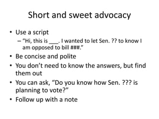 Short and sweet advocacy
• Use a script
  – “Hi, this is ___. I wanted to let Sen. ?? to know I
    am opposed to bill ###.”
• Be concise and polite
• You don’t need to know the answers, but find
  them out
• You can ask, “Do you know how Sen. ??? is
  planning to vote?”
• Follow up with a note
 