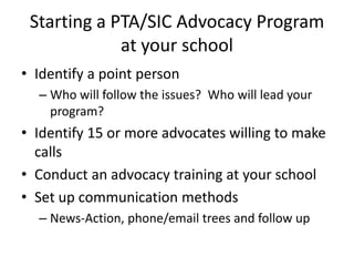 Starting a PTA/SIC Advocacy Program
             at your school
• Identify a point person
  – Who will follow the issues? Who will lead your
    program?
• Identify 15 or more advocates willing to make
  calls
• Conduct an advocacy training at your school
• Set up communication methods
  – News-Action, phone/email trees and follow up
 