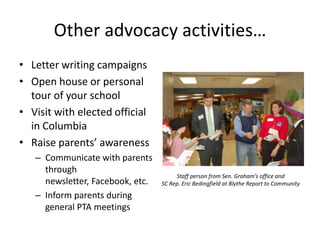 Other advocacy activities…
• Letter writing campaigns
• Open house or personal
  tour of your school
• Visit with elected official
  in Columbia
• Raise parents’ awareness
   – Communicate with parents
     through
                                       Staff person from Sen. Graham’s office and
     newsletter, Facebook, etc.   SC Rep. Eric Bedingfield at Blythe Report to Community

   – Inform parents during
     general PTA meetings
 