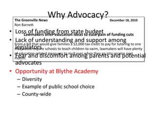 The Greenville News
                      Why Advocacy?                           December 18, 2010
   Ron Barnett
• Loss of fundingeducation ideas to ease pain of funding cuts
        Lawmakers offer
                             from state budget
• Lack of understanding and support among
  From a bill that would give families a $2,000 tax credit to pay for tutoring to one
  legislators
  that would require schools to teach children to swim, lawmakers will have plenty
• of education-related measures to mull over when they go into session next
  month. and discomfort among parents and potential
  Fear
  advocates
• Opportunity at Blythe Academy
    – Diversity
    – Example of public school choice
    – County-wide
 