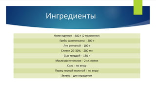 Ингредиенты
Филе куриное - 400 г (2 половинки)
Грибы шампиньоны - 300 г
Лук репчатый - 100 г
Сливки 20-30% - 200 мл
Сыр твердый - 150 г
Масло растительное - 2 ст. ложки
Соль - по вкусу
Перец черный молотый - по вкусу
Зелень - для украшения
 