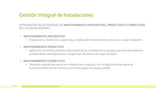 Gestión Integral de Instalaciones
INTEGRACIÓN DE ACTIVIDADES DE MANTENIMIENTO PREVENTIVAS, PREDICTIVAS Y CORRECTIVAS
DE LAS INSTALACIONES.
• MANTENIMIENTO PREVENTIVO
• Elaboración y diseño de un planning a medida del mantenimiento previsto en cada instalación.
• MANTENIMIENTO PREDICTIVO
• Aplicación de análisis periódico del estado de las instalaciones y equipos que permitirá detectar
posibles fallos anticipándonos a la aparición de averías de mayor entidad.
• MANTENIMIENTO CORRECTIVO
• Atención urgente de averías en instalaciones y equipos, con el objetivo de recuperar el
funcionamiento de los mismos en el menor plazo de tiempo posible.

4

13.11.2013

ESPECIALISTAS EN CLIMATIZACIÓN EFICIENTE Y FRÍO INDUSTRIAL

 