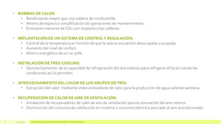 • BOMBAS DE CALOR.
• Rendimiento mayor que una caldera de combustible.
• Ahorro de espacio y simplificación de operaciones de mantenimiento.
• Emisiones menores de CO2 con respecto a las calderas.
• IMPLANTACIÓN DE UN SISTEMA DE CONTROL Y REGULACIÓN.
• Control de la temperatura en función de que la sala se encuentre desocupada u ocupada.
• Aumento del nivel de confort.
• Ahorro energético de un 20-30%.

• INSTALACIÓN DE FREE-COOLING
• Aprovechamiento de la capacidad de refrigeración del aire exterior para refrigerar el local cuando las
condiciones así lo permitan.
• APROVECHAMIENTO DEL CALOR DE LOS GRUPOS DE FRÍO.
• Extracción del calor mediante intercambiadores de calor para la producción de agua caliente sanitaria.
• RECUPERACIÓN DE CALOR DE AIRE DE VENTILACIÓN.
• Instalación de recuperadores de calor de aire de ventilación para la renovación del aire interior.
• Disminución del consumo de calefacción en invierno y consumo eléctrico asociado al aire acondicionado.

8

13.11.2013

ESPECIALISTAS EN CLIMATIZACIÓN EFICIENTE Y FRÍO INDUSTRIAL

 