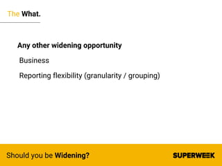 The What.
Should you be Widening?
Any other widening opportunity
Business
Reporting flexibility (granularity / grouping)
 