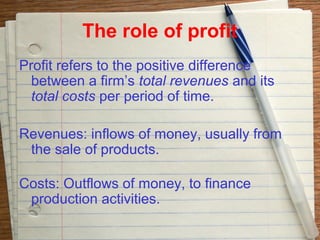 The role of profit
Profit refers to the positive difference
  between a firm’s total revenues and its
  total costs per period of time.

Revenues: inflows of money, usually from
 the sale of products.

Costs: Outflows of money, to finance
 production activities.
 