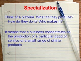 Specialization
Think of a pizzeria. What do they produce?
 How do they do it? Who makes it?

It means that a business concentrates on
   the production of a particular good or
   service or a small range of similar
   products
 