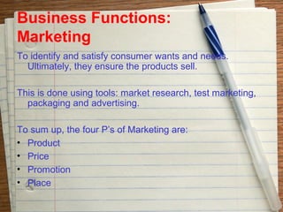 Business Functions:
Marketing
To identify and satisfy consumer wants and needs.
  Ultimately, they ensure the products sell.

This is done using tools: market research, test marketing,
  packaging and advertising.

To sum up, the four P’s of Marketing are:
• Product
• Price
• Promotion
• Place
 