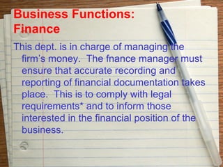 Business Functions:
Finance
This dept. is in charge of managing the
 firm’s money. The fnance manager must
 ensure that accurate recording and
 reporting of financial documentation takes
 place. This is to comply with legal
 requirements* and to inform those
 interested in the financial position of the
 business.
 