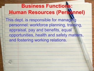 Business Functions:
 Human Resources (Personnel)
This dept. is responsible for managing
 personnel: workforce planning, training,
 appraisal, pay and benefits, equal
 opportunities, health and safety matters,
 and fostering working relations.
 