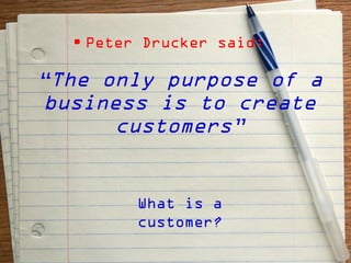 • Peter Drucker said:

“The only purpose of a
business is to create
      customers”


         What is a
         customer?
 