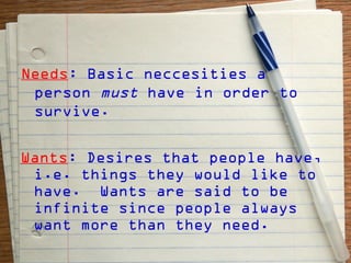 Needs: Basic neccesities a
 person must have in order to
 survive.

Wants: Desires that people have,
 i.e. things they would like to
 have. Wants are said to be
 infinite since people always
 want more than they need.
 