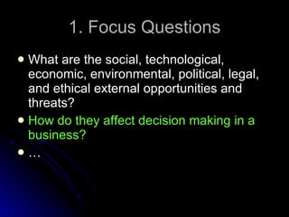 1. Focus Questions What are the social, technological, economic, environmental, political, legal, and ethical external opportunities and threats? How do they affect decision making in a business? … 