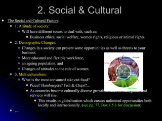 2. Social & Cultural The Social and Cultural Factors : 1.  Attitude of society : Will have different issues to deal with, such as: Business ethics, social welfare, women rights, religious or animal rights. 2.  Demographic Changes : Changes in a society can present some opportunities as well as threats to your business. More educated and flexible workforce,  an ageing population, and Changes of attitudes to the role of women. 3.  Multiculturalism : What is the most consumed take out food? Pizza? Hamburgers? Fish & Chips?... As countries become culturally diverse growth in sales of such goods and services will rise. This results in globalization which creates unlimited opportunities both locally and internationally. ( see pg. 77, Box 1.5.1 for discussion ) … 