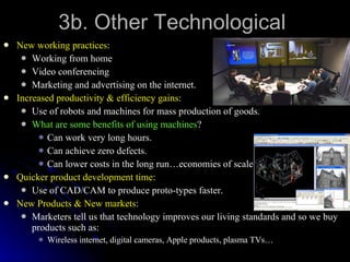 3b. Other Technological New working practices : Working from home Video conferencing Marketing and advertising on the internet. Increased productivity & efficiency gains : Use of robots and machines for mass production of goods. What are some benefits of using machines ? Can work very long hours. Can achieve zero defects. Can lower costs in the long run…economies of scale. Quicker product development time : Use of CAD/CAM to produce proto-types faster. New Products & New markets : Marketers tell us that technology improves our living standards and so we buy products such as: Wireless internet, digital cameras, Apple products, plasma TVs… 