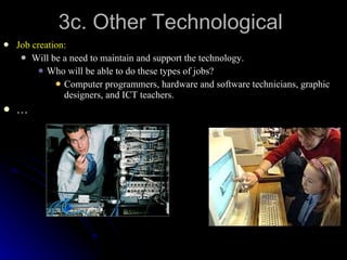 3c. Other Technological Job creation: Will be a need to maintain and support the technology. Who will be able to do these types of jobs? Computer programmers, hardware and software technicians, graphic designers, and ICT teachers. … 