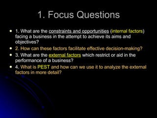 1. Focus Questions 1. What are the  constraints and opportunities  ( internal factors ) facing a business in the attempt to achieve its aims and objectives? 2. How can these factors facilitate effective decision-making? 3. What are the  external factors  which restrict or aid in the performance of a business? 4.  What is   PEST   and how can we use it to analyze the external factors in more detail? 