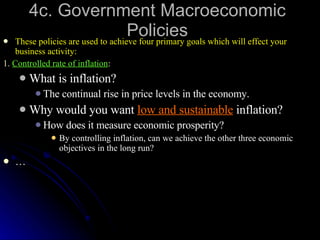 4c. Government Macroeconomic Policies These policies are used to achieve four primary goals which will effect your business activity: 1.  Controlled rate of inflation : What is inflation? The continual rise in price levels in the economy. Why would you want  low and sustainable  inflation? How does it measure economic prosperity? By controlling inflation, can we achieve the other three economic objectives in the long run?  … 