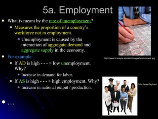 5a. Employment What is meant by the  rate of unemployment ? Measures the proportion of a country’s workforce not in employment. Unemployment is caused by the interaction of  aggregate demand  and  aggregate supply  in the economy. For example: If  AD  is high - - - > low  un employment. Why? Increase in demand for labor. If  AS  is high - - - > high employment. Why? Increase in national output / production. … http:// www.hr.wayne.edu/esc/images/employment.jpg   http://www.high-success-salestraining.com/images/employment2lg.jpg   
