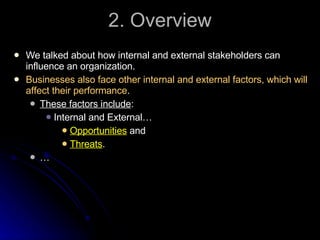 2. Overview We talked about how internal and external stakeholders can influence an organization. Businesses also face other internal and external factors, which will affect their performance . These factors include :  Internal and External… Opportunities  and Threats .  … 