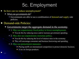 5c. Employment So how can we reduce unemployment? What can governments do ? Governments are able to use a combination of  demand  and  supply  side policies. Demand-side Policies : Governments target the aggregate demand in the economy . 1.  May use expansionary fiscal policy to lower unemployment . You do this by reducing taxes and/or increase government spending. 2.  May also use expansionary monetary policy . You do this by reducing the level of interest rates in the economy. This will encourage consumer and business borrowing and spending. 3.  May use protectionist measures . Placing tariffs on international competition to protect domestic business. A tax on foreign products. … 