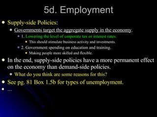 5d. Employment Supply-side Policies : Governments target the aggregate supply in the economy . 1.  Lowering the level of corporate tax or interest rates. This should stimulate business activity and investments. 2. Government spending on education and training. Making people more skilled and flexible. In the end, supply-side policies have a more permanent effect on the economy than demand-side policies. What do you think are some reasons for this? See pg. 81 Box 1.5b for types of unemployment. … 