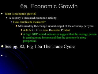 6a. Economic Growth What is economic growth? A country’s increased economic activity. How can this be measured? Measured by the change in total output of the economy per year. A.K.A:  GDP  =  G ross  D omestic  P roduct A high GDP would indicate or suggest that the average person is earning more income and that the economy is more prosperous. See pg. 82, Fig 1.5a The Trade Cycle … 